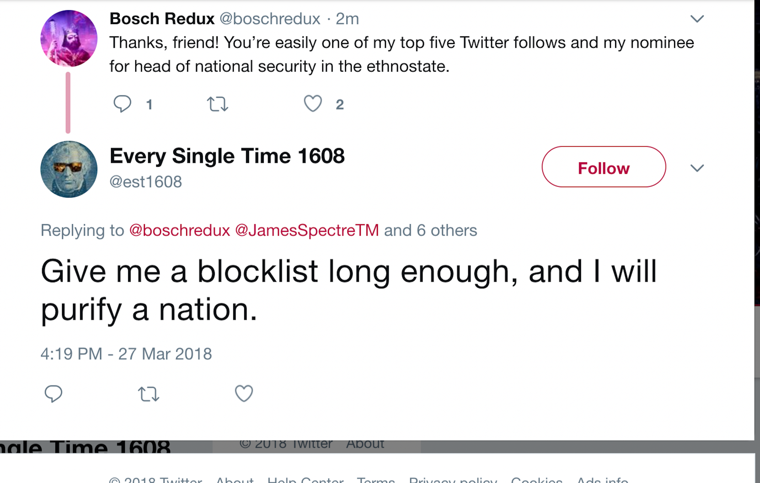 Woe: “Give me a block list long enough and I will purify a nation.” Replying to "Bosch REdux" calling him "Friend" and saying "you're easily one of my top five Twitter follows and my nominee for head of national security in the ethnostate."