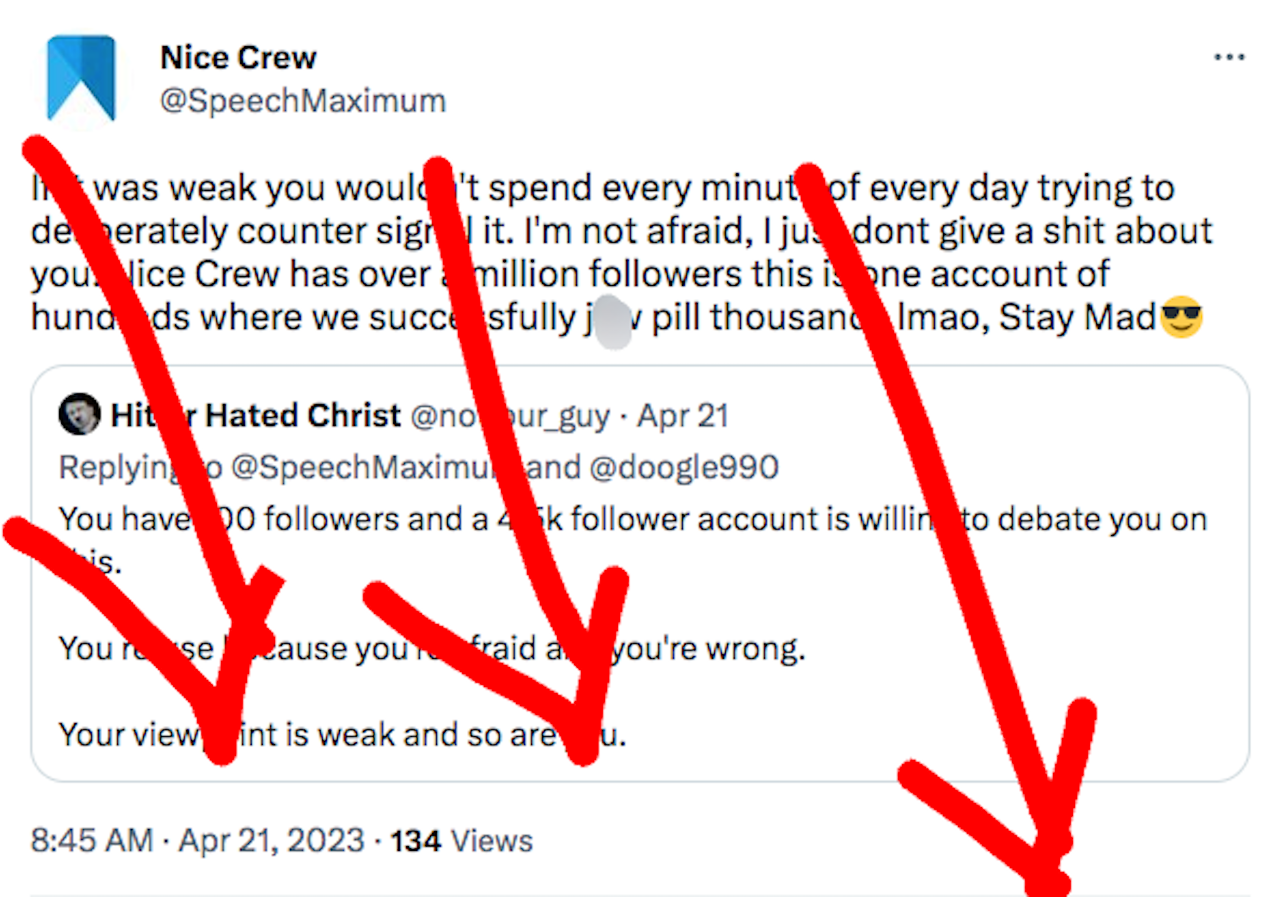 TW: antisemitism. Nice Crew Twitter account QT's "Hitler Hated Christ" saying that NC only has 100 followers, and that "you refuse" to debate "because you're afraid and you're wrong. Your viewpoint is weak and so are you." NC responds, "If it was weak you wouldn't spend every minute of every day trying to desperately countersignal it. I'm not afraid, I just don't give a shit about you. nice crew has over a million followers this is just one account of hundreds where we successfully j*wpill thousands lmao stay mad."