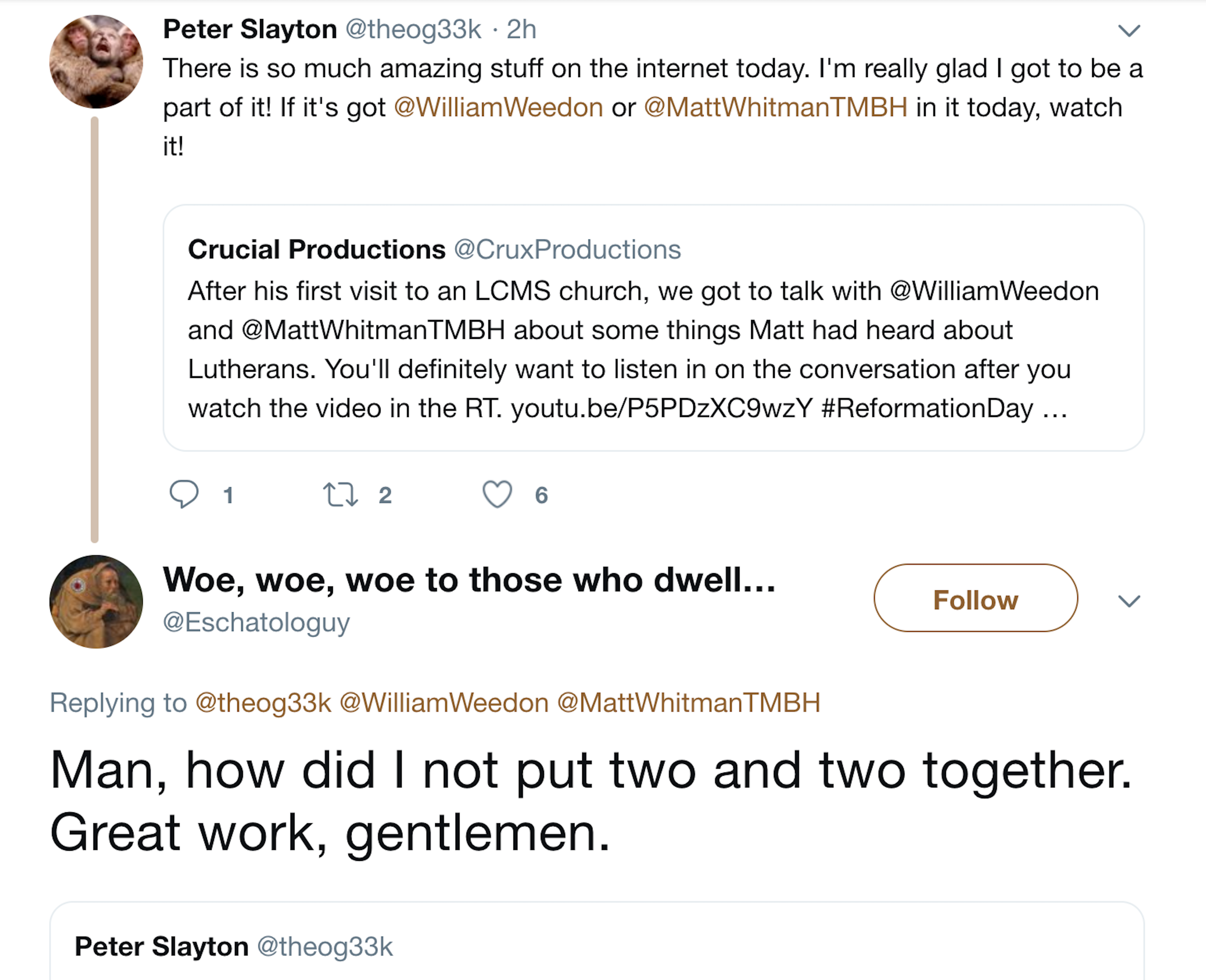 Dumperth as eschatologuy on Twitter replies to Peter Slayton. Slayton QTs a Crucial Productions tweet advertising Matt Whitman's video about going to an LCMS church. Slayton: "There is so much amazing stuff on the internet today. I'm really glad DI got to be a part of it! If it's got @WilliamWeedon or @MattWhitmanTMBH in it today, watch it! Eschatologuy responds "Man, how did I not put two and two together. Great work, gentlemen."