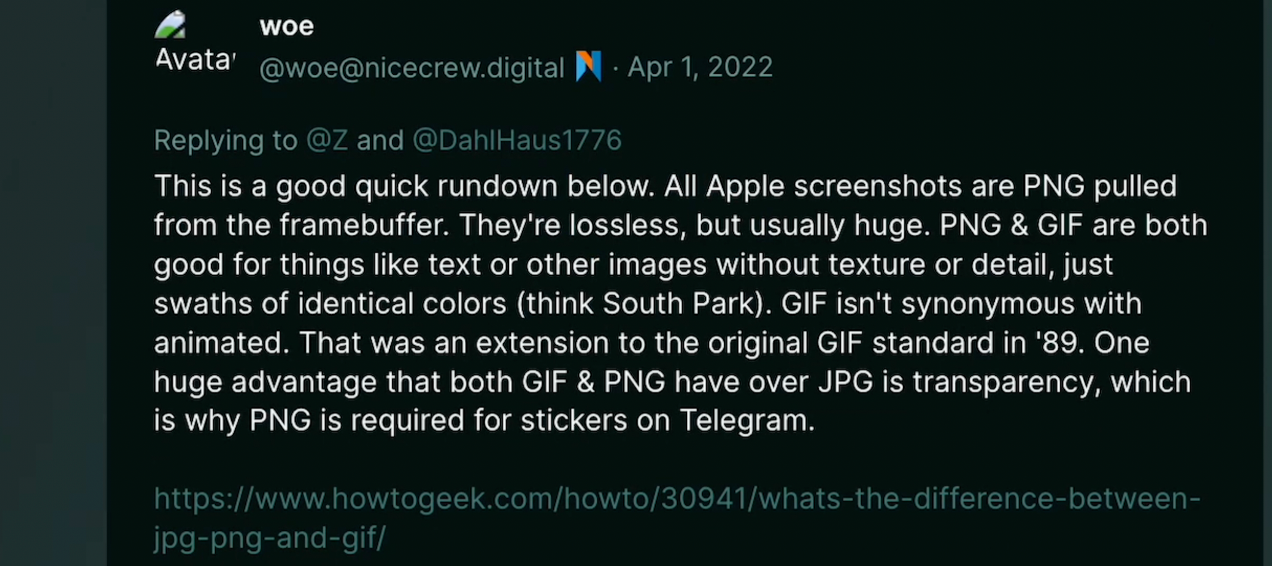 Dumperth on Poast: "This is a good quick rundown below. All Apple screenshots are PNG pulled from the framebuffer. They're lossless, but usually huge. PNG and GIF are both good for things like text or other images without texture o detail, just swaths of identical colors (think South Park). GIF isn't synonymous with animated. That was an extension to the original GIF standard in '89. One huge advantage that both GIF and PNG have over JPG is transparency, which is why PNG is required for stickers on Telegram."