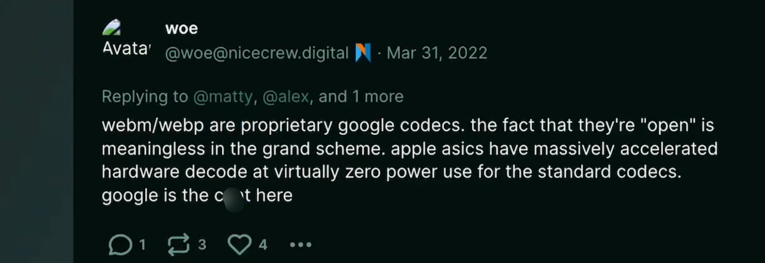 TW: misogyny at end of text. Dumperth on Poast: "webm/webp are proprietary google codecs. the fact that they're 'open' is meaningless in the grand scheme. apple asics have massively accelerated hardware decode at virtually zero power use for the standard codecs. google is the c*nt here."