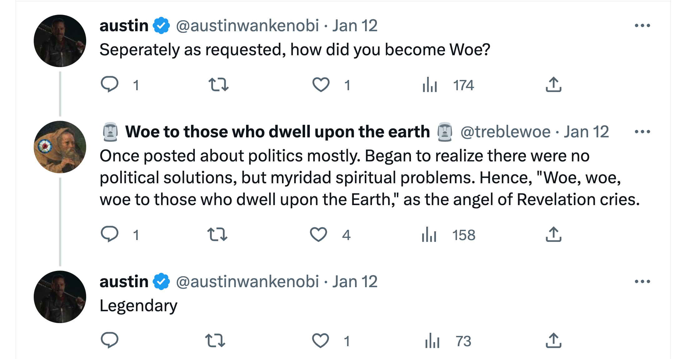 @austinwankenobi: Separately as requested, how did you become Woe?@treblewoe: Once posted about politics mostly. Began to realize there were no political solutions, but myridad (sic) spiritual problems. Hence, "Woe, woe, woe to those who dwell upon the Earth," as the angel of Revelation cries. Austin: Legendary (Jan. 12, 2023 exchange)
