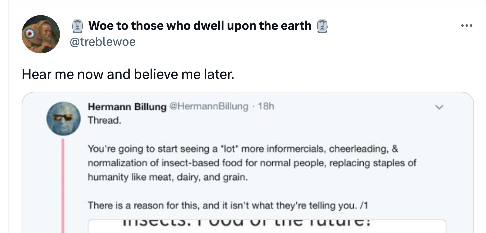 Woe on @treblewoe: Hear me now, believe me later. Screenshots account @hermannbillung's post, reading: "Thread. You're going to start seeing a lot more infomercials, cheerleading, and normalization of insect-based food for normal people, replacing staples of humanity like meat, dairy, and grain. There is a reason for this, and it isn't what they're telling you. /1