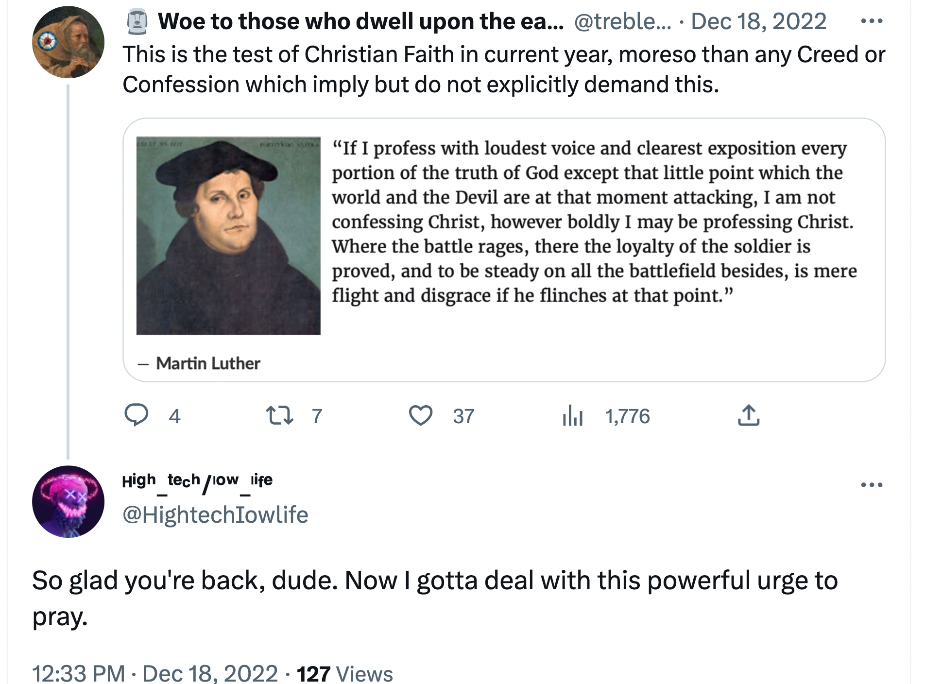 Woe QT'ing Martin Luther quote about professing Christ "on the battlefield." Woe says: This is the test of the Christian faith in current year, moreso than any creed or Confession which imply but do not explicitly demand this. @Hightechiowlife responds: So glad you're back, dude. Now I gotta deal with this powerful urge to pray.